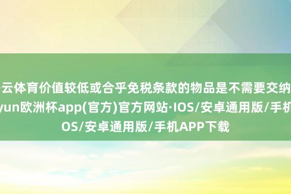 开云体育价值较低或合乎免税条款的物品是不需要交纳关税的-kaiyun欧洲杯app(官方)官方网站·IOS/安卓通用版/手机APP下载