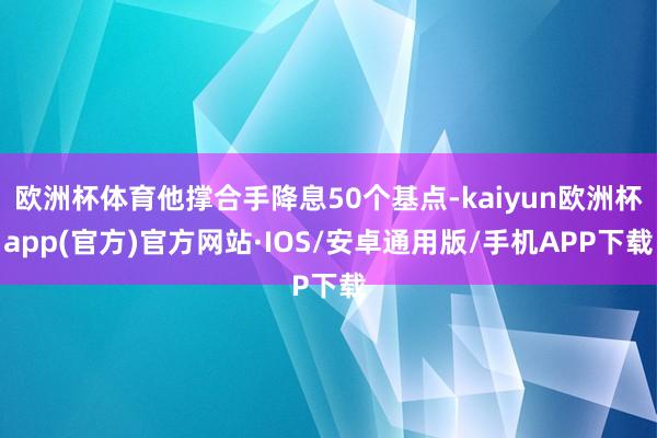 欧洲杯体育他撑合手降息50个基点-kaiyun欧洲杯app(官方)官方网站·IOS/安卓通用版/手机APP下载