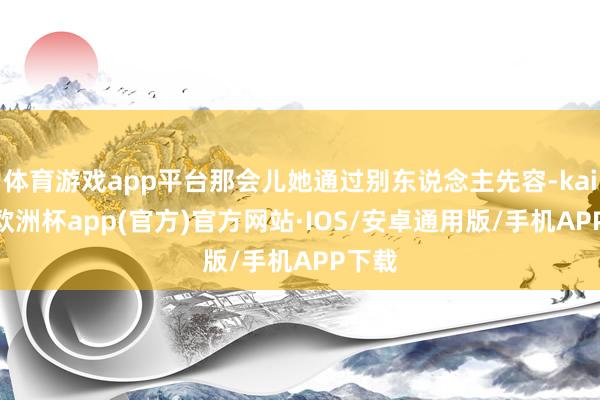 体育游戏app平台那会儿她通过别东说念主先容-kaiyun欧洲杯app(官方)官方网站·IOS/安卓通用版/手机APP下载