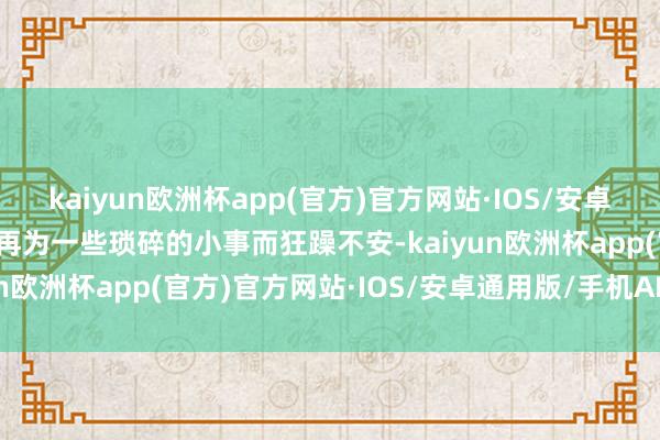 kaiyun欧洲杯app(官方)官方网站·IOS/安卓通用版/手机APP下载不再为一些琐碎的小事而狂躁不安-kaiyun欧洲杯app(官方)官方网站·IOS/安卓通用版/手机APP下载