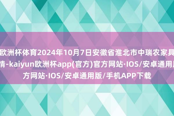 欧洲杯体育2024年10月7日安徽省淮北市中瑞农家具批发市集价钱行情-kaiyun欧洲杯app(官方)官方网站·IOS/安卓通用版/手机APP下载