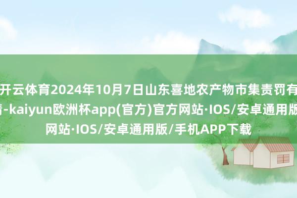 开云体育2024年10月7日山东喜地农产物市集责罚有限公司价钱行情-kaiyun欧洲杯app(官方)官方网站·IOS/安卓通用版/手机APP下载