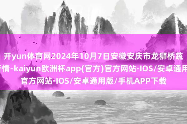 开yun体育网2024年10月7日安徽安庆市龙狮桥蔬菜批发市集价钱行情-kaiyun欧洲杯app(官方)官方网站·IOS/安卓通用版/手机APP下载