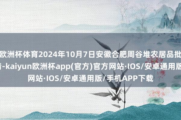 欧洲杯体育2024年10月7日安徽合肥周谷堆农居品批发商场价钱行情-kaiyun欧洲杯app(官方)官方网站·IOS/安卓通用版/手机APP下载