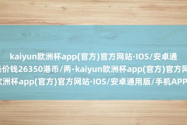 kaiyun欧洲杯app(官方)官方网站·IOS/安卓通用版/手机APP下载金条价钱26350港币/两-kaiyun欧洲杯app(官方)官方网站·IOS/安卓通用版/手机APP下载