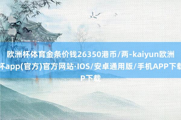 欧洲杯体育金条价钱26350港币/两-kaiyun欧洲杯app(官方)官方网站·IOS/安卓通用版/手机APP下载