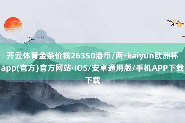 开云体育金条价钱26350港币/两-kaiyun欧洲杯app(官方)官方网站·IOS/安卓通用版/手机APP下载