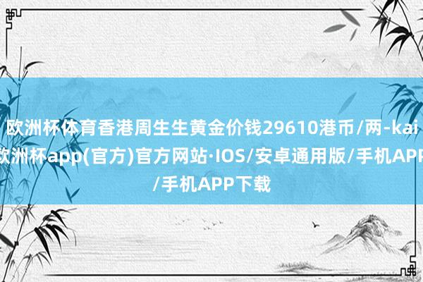 欧洲杯体育香港周生生黄金价钱29610港币/两-kaiyun欧洲杯app(官方)官方网站·IOS/安卓通用版/手机APP下载