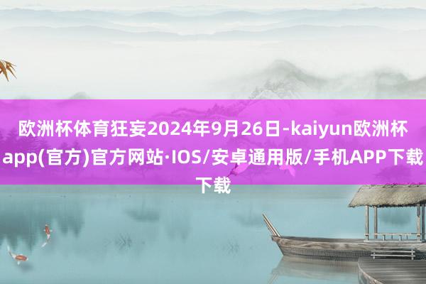 欧洲杯体育狂妄2024年9月26日-kaiyun欧洲杯app(官方)官方网站·IOS/安卓通用版/手机APP下载