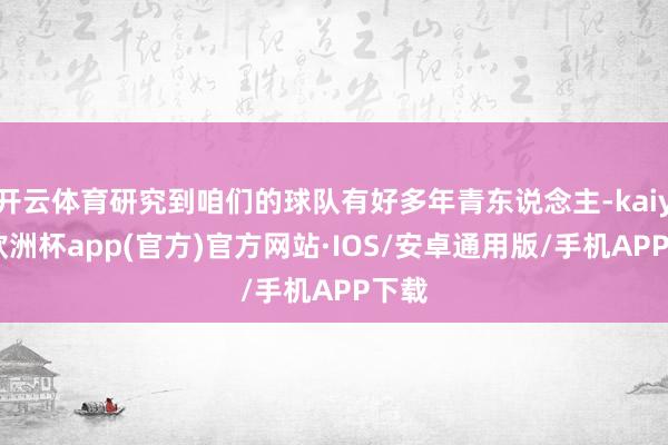 开云体育研究到咱们的球队有好多年青东说念主-kaiyun欧洲杯app(官方)官方网站·IOS/安卓通用版/手机APP下载