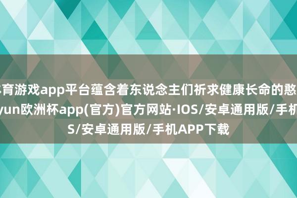 体育游戏app平台蕴含着东说念主们祈求健康长命的憨厚心愿-kaiyun欧洲杯app(官方)官方网站·IOS/安卓通用版/手机APP下载