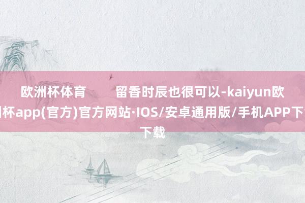 欧洲杯体育        留香时辰也很可以-kaiyun欧洲杯app(官方)官方网站·IOS/安卓通用版/手机APP下载