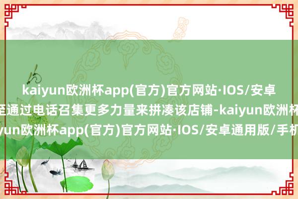 kaiyun欧洲杯app(官方)官方网站·IOS/安卓通用版/手机APP下载以至通过电话召集更多力量来拼凑该店铺-kaiyun欧洲杯app(官方)官方网站·IOS/安卓通用版/手机APP下载