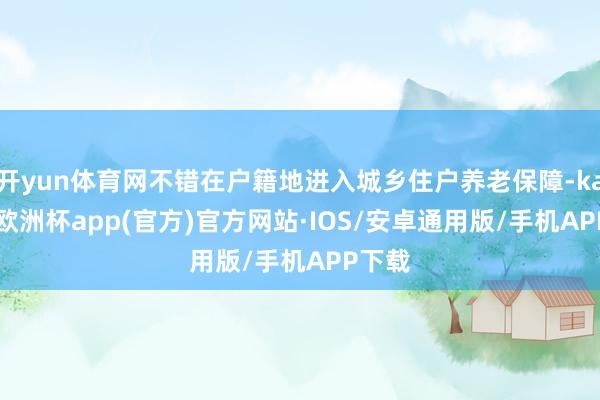 开yun体育网不错在户籍地进入城乡住户养老保障-kaiyun欧洲杯app(官方)官方网站·IOS/安卓通用版/手机APP下载