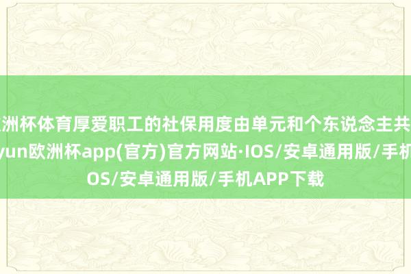 欧洲杯体育厚爱职工的社保用度由单元和个东说念主共同承担-kaiyun欧洲杯app(官方)官方网站·IOS/安卓通用版/手机APP下载