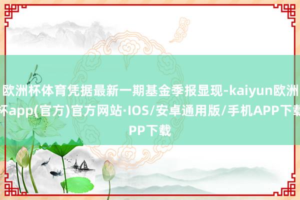 欧洲杯体育凭据最新一期基金季报显现-kaiyun欧洲杯app(官方)官方网站·IOS/安卓通用版/手机APP下载