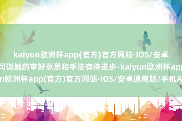 kaiyun欧洲杯app(官方)官方网站·IOS/安卓通用版/手机APP下载只可说她的审好意思和手法有待进步-kaiyun欧洲杯app(官方)官方网站·IOS/安卓通用版/手机APP下载