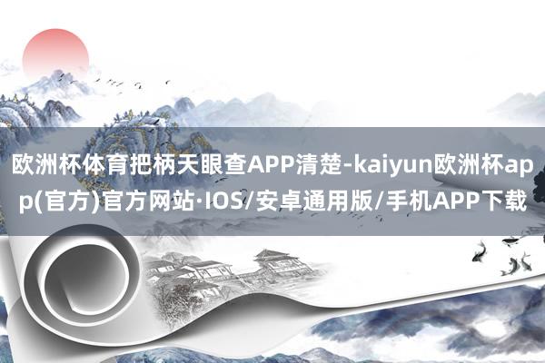 欧洲杯体育把柄天眼查APP清楚-kaiyun欧洲杯app(官方)官方网站·IOS/安卓通用版/手机APP下载