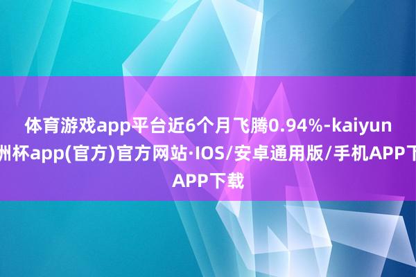 体育游戏app平台近6个月飞腾0.94%-kaiyun欧洲杯app(官方)官方网站·IOS/安卓通用版/手机APP下载