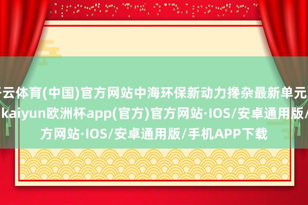 开云体育(中国)官方网站中海环保新动力搀杂最新单元净值为1.547元-kaiyun欧洲杯app(官方)官方网站·IOS/安卓通用版/手机APP下载