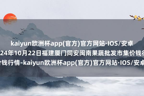 kaiyun欧洲杯app(官方)官方网站·IOS/安卓通用版/手机APP下载2024年10月22日福建厦门同安闽南果蔬批发市集价钱行情-kaiyun欧洲杯app(官方)官方网站·IOS/安卓通用版/手机APP下载