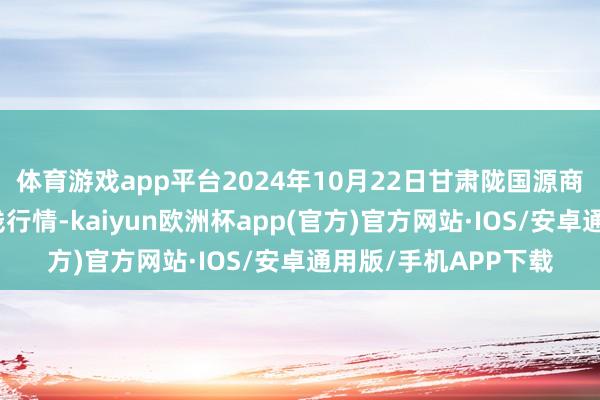 体育游戏app平台2024年10月22日甘肃陇国源商场处分有限公司价钱行情-kaiyun欧洲杯app(官方)官方网站·IOS/安卓通用版/手机APP下载