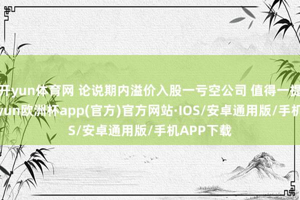 开yun体育网 论说期内溢价入股一亏空公司 值得一提的是-kaiyun欧洲杯app(官方)官方网站·IOS/安卓通用版/手机APP下载