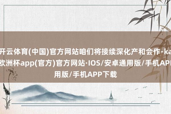 开云体育(中国)官方网站咱们将接续深化产和会作-kaiyun欧洲杯app(官方)官方网站·IOS/安卓通用版/手机APP下载