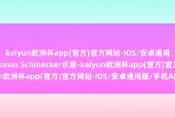 kaiyun欧洲杯app(官方)官方网站·IOS/安卓通用版/手机APP下载Thomas Schinecker示意-kaiyun欧洲杯app(官方)官方网站·IOS/安卓通用版/手机APP下载