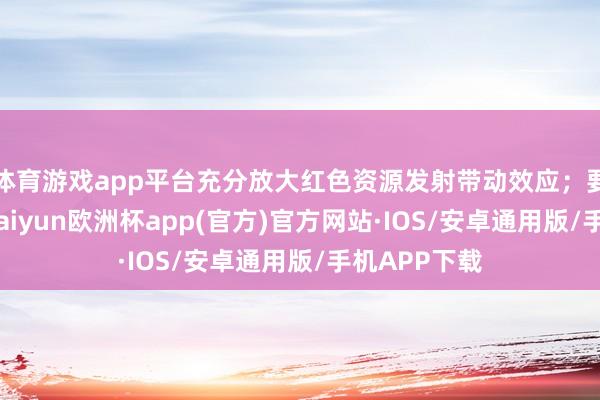 体育游戏app平台充分放大红色资源发射带动效应；要争创一流-kaiyun欧洲杯app(官方)官方网站·IOS/安卓通用版/手机APP下载