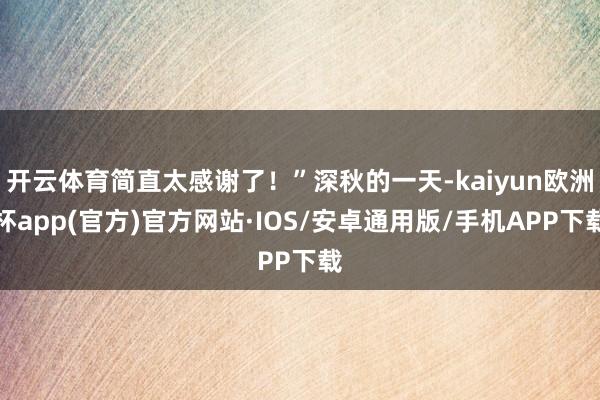 开云体育简直太感谢了！”深秋的一天-kaiyun欧洲杯app(官方)官方网站·IOS/安卓通用版/手机APP下载