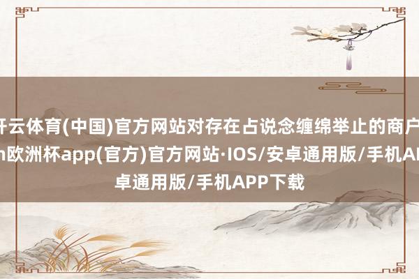 开云体育(中国)官方网站对存在占说念缠绵举止的商户-kaiyun欧洲杯app(官方)官方网站·IOS/安卓通用版/手机APP下载