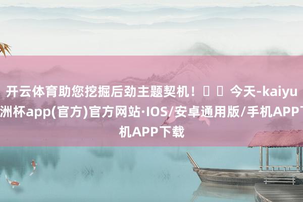 开云体育助您挖掘后劲主题契机！		　　今天-kaiyun欧洲杯app(官方)官方网站·IOS/安卓通用版/手机APP下载