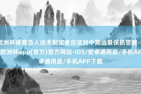 欧洲杯体育各人战术制定者应该对中期远景保抓警醒-kaiyun欧洲杯app(官方)官方网站·IOS/安卓通用版/手机APP下载