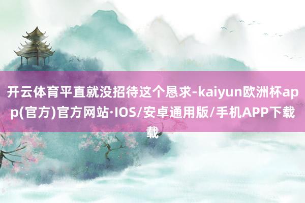 开云体育平直就没招待这个恳求-kaiyun欧洲杯app(官方)官方网站·IOS/安卓通用版/手机APP下载