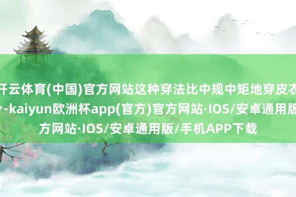 开云体育(中国)官方网站这种穿法比中规中矩地穿皮衣外衣要娴雅不少-kaiyun欧洲杯app(官方)官方网站·IOS/安卓通用版/手机APP下载