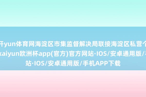 开yun体育网海淀区市集监督解决局联接海淀区私营个体经济协会-kaiyun欧洲杯app(官方)官方网站·IOS/安卓通用版/手机APP下载