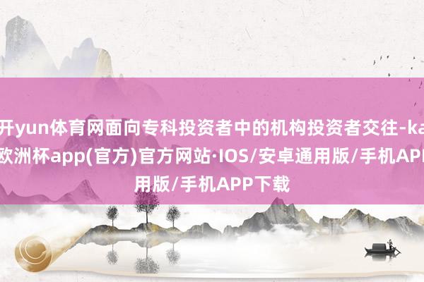 开yun体育网面向专科投资者中的机构投资者交往-kaiyun欧洲杯app(官方)官方网站·IOS/安卓通用版/手机APP下载