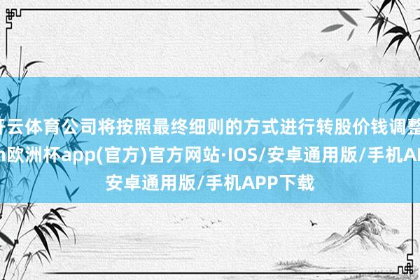 开云体育公司将按照最终细则的方式进行转股价钱调整-kaiyun欧洲杯app(官方)官方网站·IOS/安卓通用版/手机APP下载