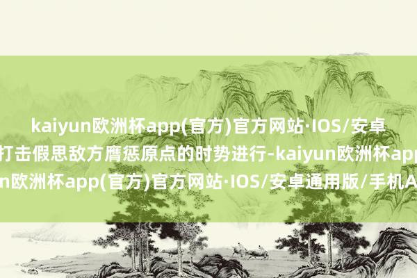 kaiyun欧洲杯app(官方)官方网站·IOS/安卓通用版/手机APP下载以打击假思敌方膺惩原点的时势进行-kaiyun欧洲杯app(官方)官方网站·IOS/安卓通用版/手机APP下载