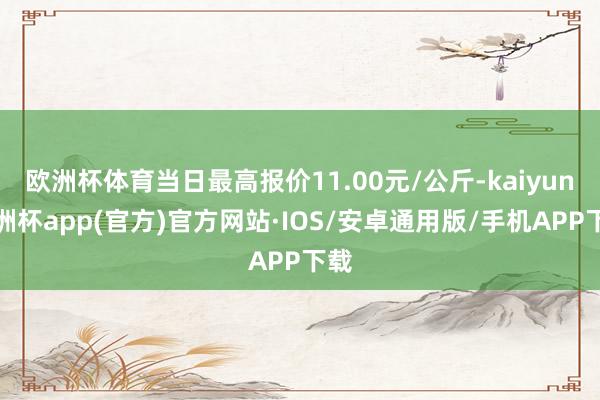 欧洲杯体育当日最高报价11.00元/公斤-kaiyun欧洲杯app(官方)官方网站·IOS/安卓通用版/手机APP下载