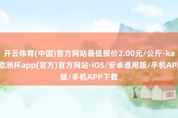 开云体育(中国)官方网站最低报价2.00元/公斤-kaiyun欧洲杯app(官方)官方网站·IOS/安卓通用版/手机APP下载