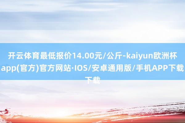 开云体育最低报价14.00元/公斤-kaiyun欧洲杯app(官方)官方网站·IOS/安卓通用版/手机APP下载