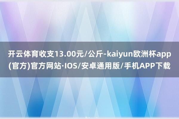 开云体育收支13.00元/公斤-kaiyun欧洲杯app(官方)官方网站·IOS/安卓通用版/手机APP下载