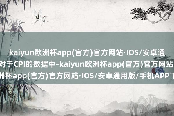 kaiyun欧洲杯app(官方)官方网站·IOS/安卓通用版/手机APP下载三项对于CPI的数据中-kaiyun欧洲杯app(官方)官方网站·IOS/安卓通用版/手机APP下载