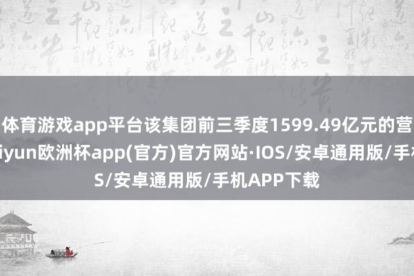 体育游戏app平台该集团前三季度1599.49亿元的营业收入-kaiyun欧洲杯app(官方)官方网站·IOS/安卓通用版/手机APP下载