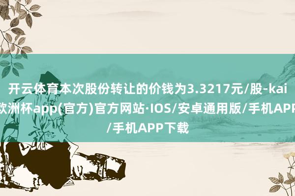 开云体育本次股份转让的价钱为3.3217元/股-kaiyun欧洲杯app(官方)官方网站·IOS/安卓通用版/手机APP下载