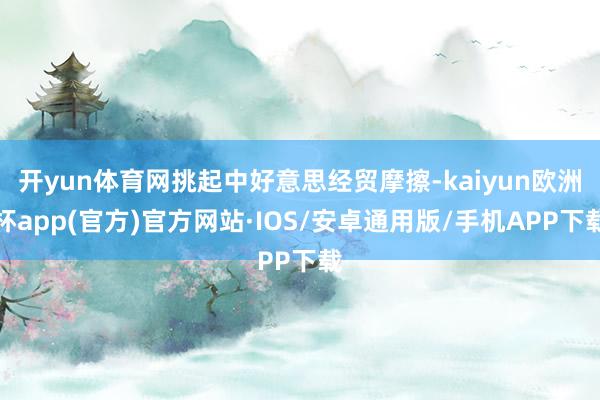 开yun体育网挑起中好意思经贸摩擦-kaiyun欧洲杯app(官方)官方网站·IOS/安卓通用版/手机APP下载