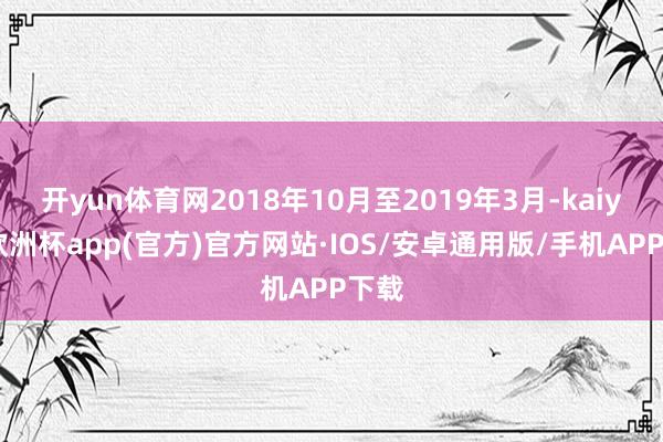 开yun体育网2018年10月至2019年3月-kaiyun欧洲杯app(官方)官方网站·IOS/安卓通用版/手机APP下载