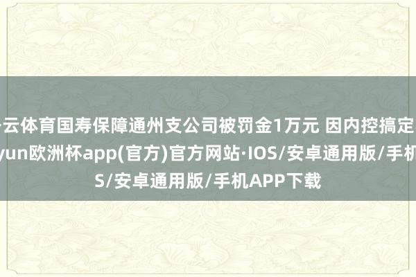 开云体育国寿保障通州支公司被罚金1万元 因内控搞定不到位-kaiyun欧洲杯app(官方)官方网站·IOS/安卓通用版/手机APP下载